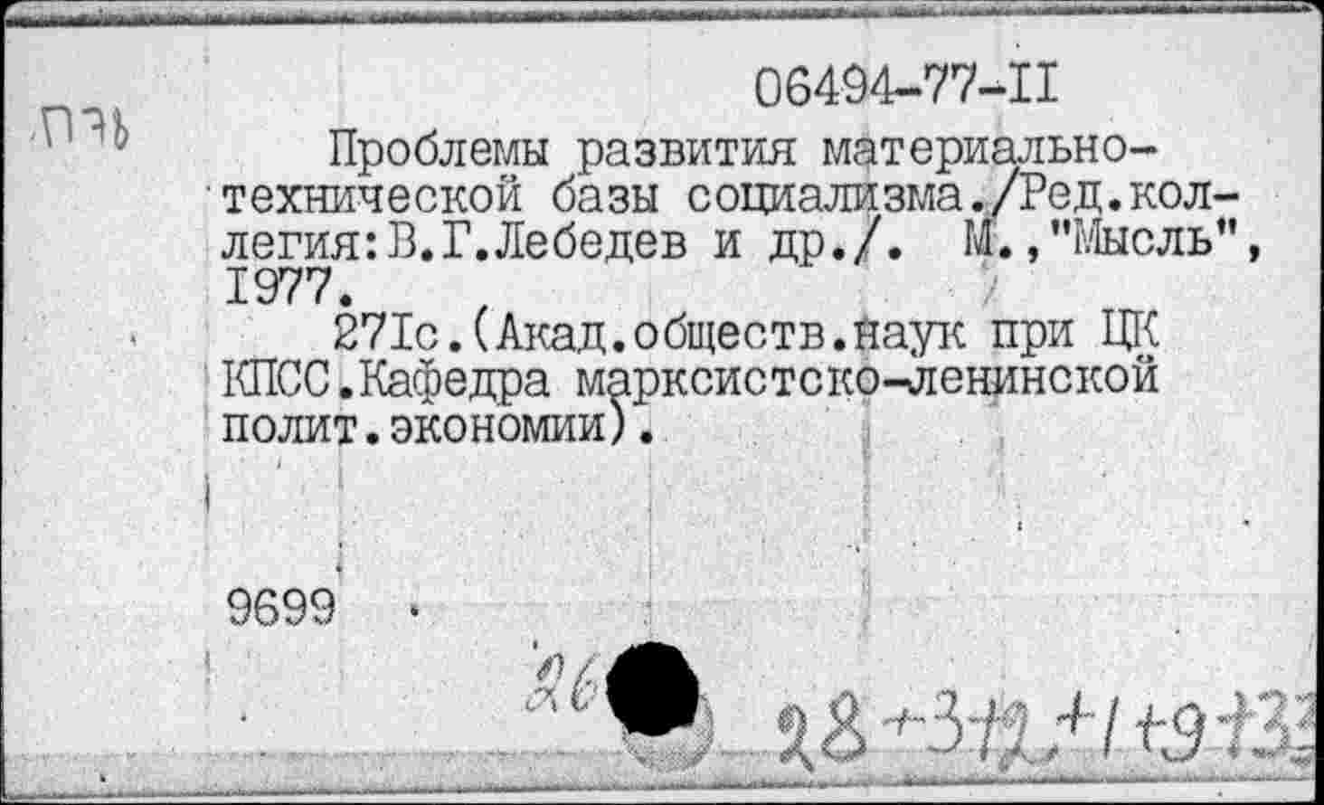 ﻿06494-77-П
Проблемы развития материально-технической базы социализма./Ред.коллегия: В. Г. Лебедев и др./. М.»"Мысль" 1977.
271с.(Акад.обществ.Наук при ЦК КПСС.Кафедра марксистско-ленинской полит.экономии).
9699